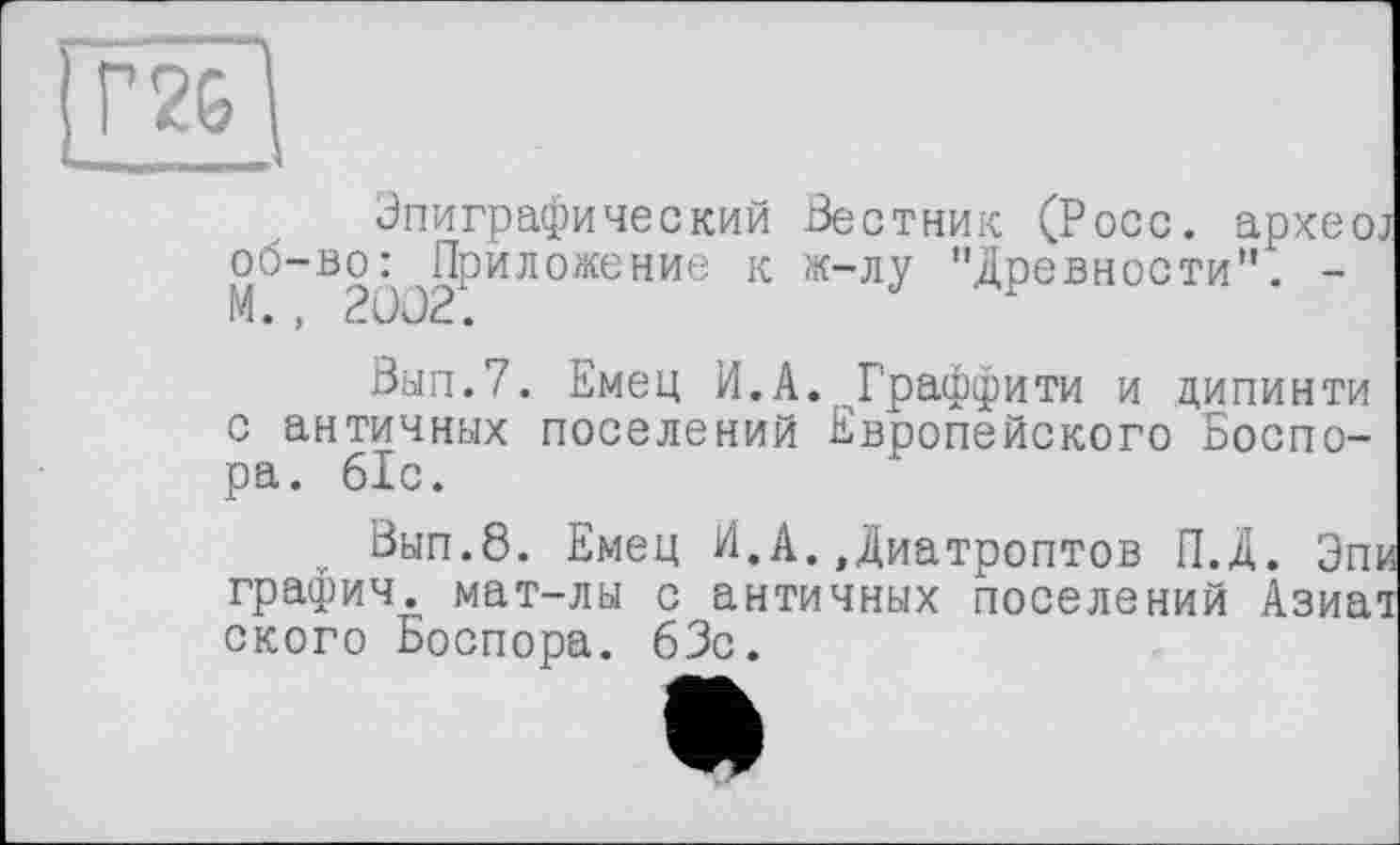 ﻿Г 26
Эпиграфический Вестник (Росс, архео об-во^Приложение к ж-лу "Древности". -
Вып.7. Емец И.А. Граффити и дипинти с античных поселений Европейского Боспо-ра. 61с.
Вып.8. Емец И.А.,Диатроптов П.Д. Эп графич. мат-лы с античных поселений Азиа ского Боспора. 63с.